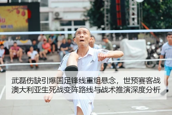 武磊伤缺引爆国足锋线重组悬念，世预赛客战澳大利亚生死战变阵路线与战术推演深度分析